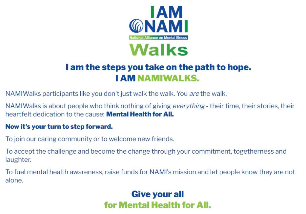 I am Nami National Alliance on Mental Illness Walks. I am the steps you take on the path to hope. I am Namiwalks. NamiWalks participants like you don't just walk the walk. You ARE the walk. Namiwalks is about people who think nothing of giving everything - their time, their stories, their heartfelt dedication to the cause: Mental Health for All.
Now it's your turn to step forward.
To join our caring community or to welcome new friends.
To accept the challenge and become the change through your commitment, togetherness and laughter. To fuel mental health awareness, raise funds for NAMI's mission and let people know they are not alone. Give  your all for Mental Health for all.